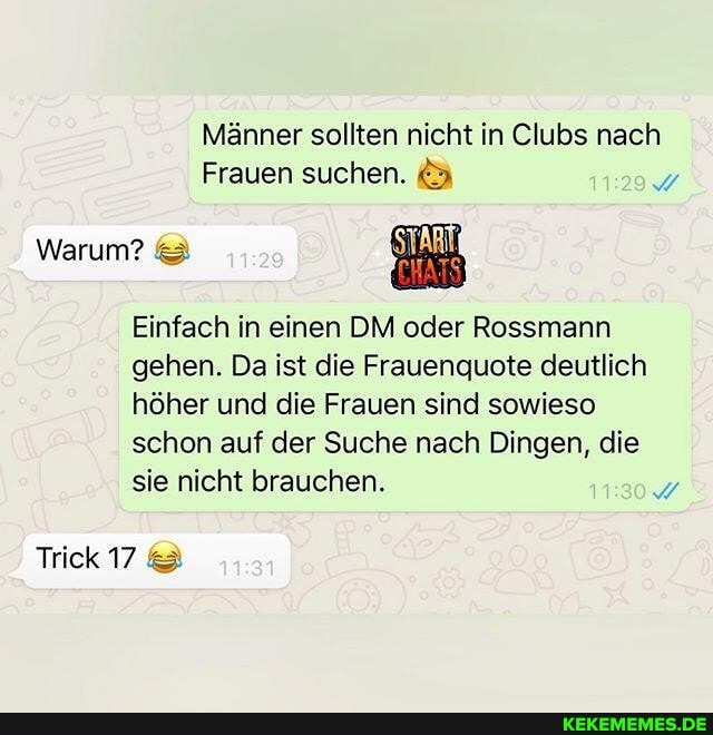 Männer sollten nicht in Clubs nach
Frauen suchen.
Warum? &
Einfach in einen DM oder Rossmann gehen. Da ist die Frauenquote deutlich höher und die Frauen sind sowieso schon auf der Suche nach Dingen, die sie nicht brauchen.
Trick 7@