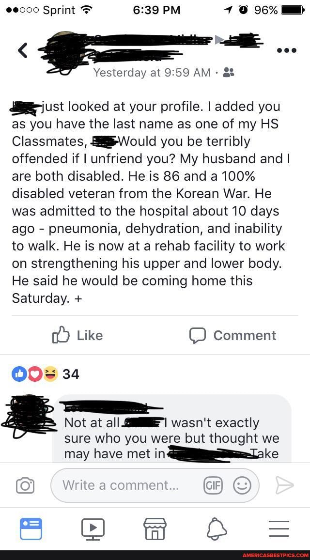 > Sprint PM 96%
Yesterday at AM -
just looked at your profile. I added you as you have the last name as one of my HS Classmates, Would you be terribly offended if I unfriend you? My husband and I are both disabled. He is 86 and a 100% disabled veteran from the Korean War. He was admitted to the hospital about 10 days ago - pneumonia, dehydration, and inability to walk. He is now at a rehab facility to work on strengthening his upper and lower body.
He said he would be coming home this
Saturday. +
Like Comment
34
Not at all wasn't exactly
sure who you were but thought we may have met in
Write comment...