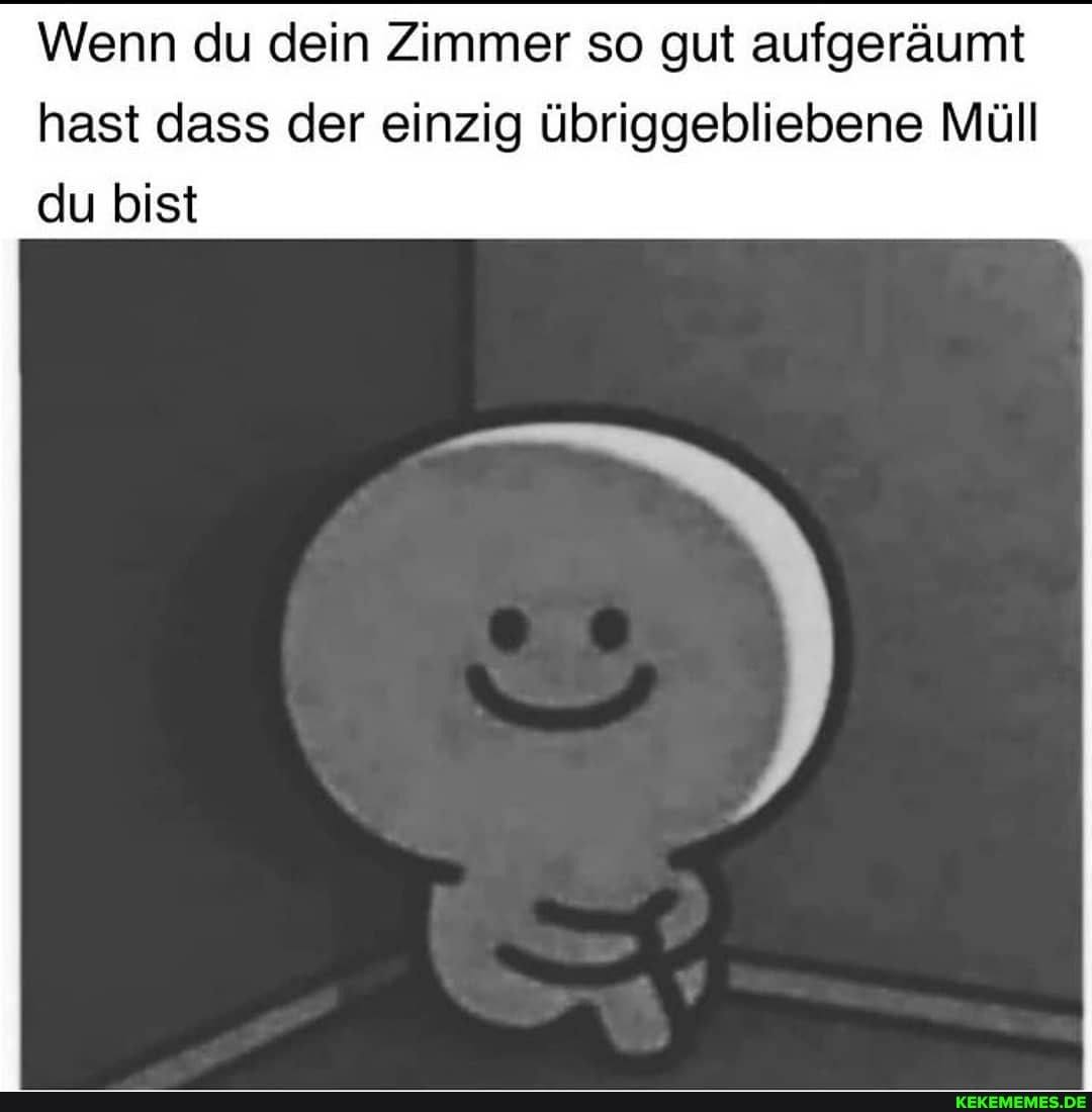 Wenn du dein Zimmer so gut aufgeräumt
hast dass der einzig übriggebliebene Müll du bist