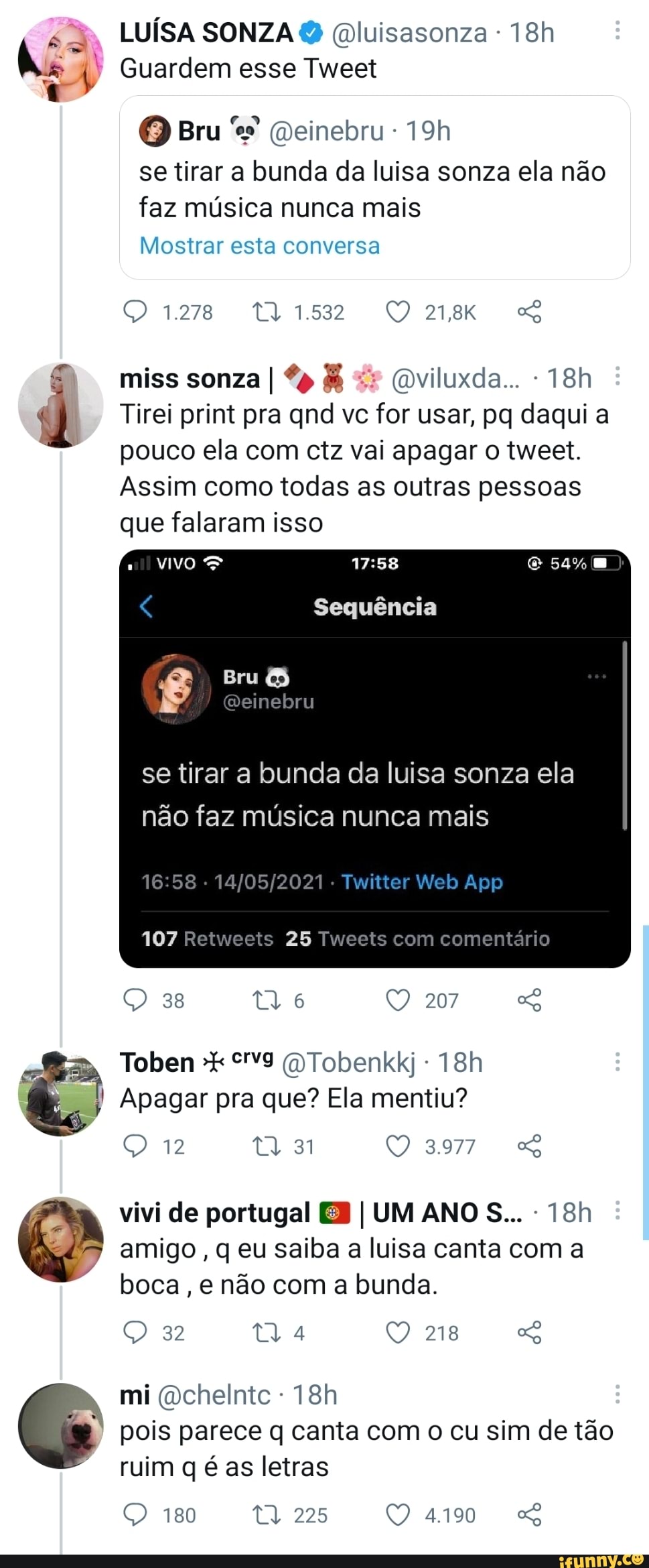 LUÍSA SONZA Qluisasonza -
I' Guardem esse Tweet
Bru Qeinebru
se tirar a bunda da luisa sonza ela não faz música nunca mais
Mostrar esta conversa
1.278
miss sonza I & (mviluxda...
Tirei print pra qnd vc for usar, pa daqui a
pouco ela com ctz vai apagar o tweet.
Assim como todas as outras pessoas que falaram isso
54%
Sequência
Bru
os)
se tirar a bunda da luisa sonza ela não faz música nunca mais
107 Retweets 25 Tweets com comentário
38 207
Re
Apagar pra que? Ela mentiu?
12 31
vivi de portugal EB I UM ANOS...
oo
amigo, q eu saiba a luisa canta com a boca, e não com a bunda.
32 218
mi Qcheintc - ruim as letras
180 ta, 225 pois parece q canta com o cu sim de tão
QO 4190 SS