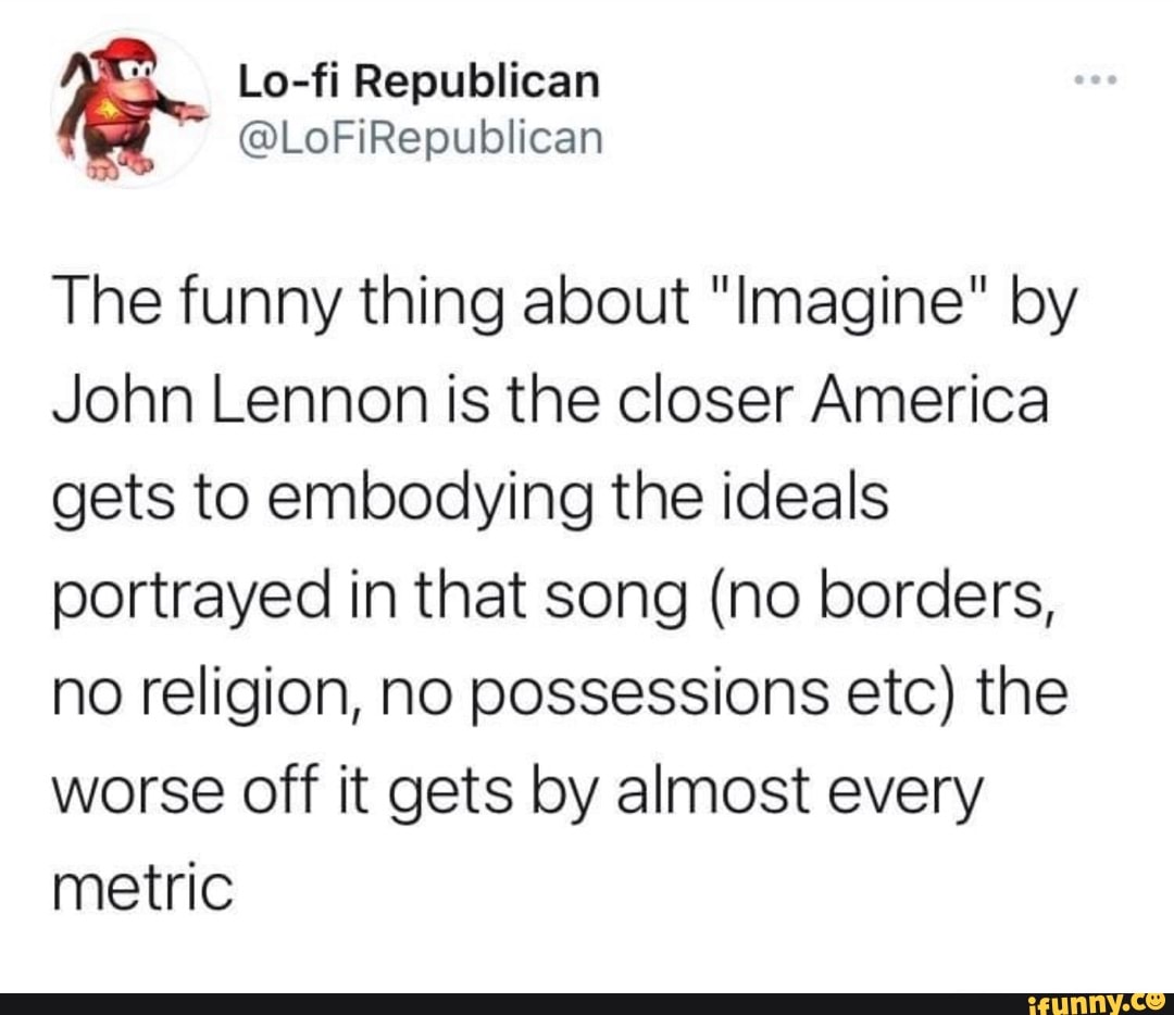 Lo-fi Republican
The funny thing about "Imagine" by
John Lennon is the closer America gets to embodying the ideals portrayed in that song (no borders, no religion, no possessions etc) the worse off it gets by almost every metric