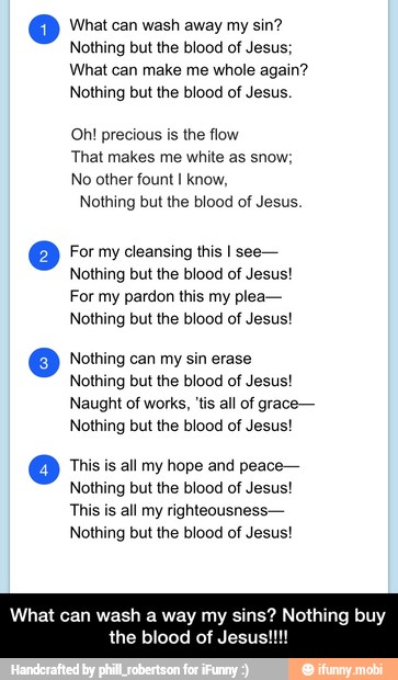 What can wash away my sin?
Nothing but the blood of Jesus;
What can make me whole again?
Nothing but the blood of Jesus.
Oh! precious is the flow
That makes me white as snow;
No other fount I know,
Nothing but the blood of Jesus.
O For my cleansing this I see-
Nothing but the blood of Jesus!
For my pardon this my plea-
Nothing but the blood of Jesus!
Oo Nothing can my sin erase
Nothing but the blood of Jesus!
Naught of works, 'tis all of grace-
Nothing but the blood of Jesus!
o This is all my hope and peace-
Nothing but the blood of Jesus!
This is all my righteousness-
Nothing but the blood of Jesus!
What can wash a way my sins? Nothing buy
the blood of Jesus!!! - What can wash a way my sins? Nothing buy the blood of Jesus!!!!