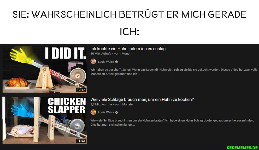 SIE: WAHRSCHEINLICH BETRÜGT ER MICH GERADE
ICH:
Ich kochte ein Huhn indem ich es schlug
10 Mio. Aufrufe vor 1 Monat
Louis Weisz
Wir haben es geschafft Jungs. Wenn das Leben dir Huhn gibt, schlag sie bis sie gekocht wurden. Dieses Video hat zwei volle
Monate an Arbeit gedauert und ich
IDID IT.
CHICKEN Wie 8,7 viele Mio. Schläge Aufrufe vor brauch Monaten man, um ein Huhn zu kochen?
8,7 Mio. Aufrufe vor 4 Monaten
SLAPPER Louis Weisz
Wie viele Schläge braucht man um ein Huhn zu braten? Ich habe einen Huhn Schlagroboter gebaut um es herauszufinden
Dies hat man sich schon lange
