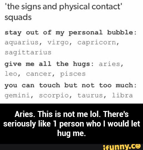 'the signs and physical contact'
squads
stay out of my personal bubble:
."L' " nz- ,
you can
touch but not too much:
Aries. This is not me IoI. There's
seriously like 1 person who I would let
hug me. - Aries. This is not me lol. There's seriously like 1 person who I would let hug me.