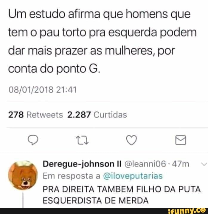 Um estudo afirma que homens que
temo pau torto pra esquerda podem
dar mais prazer as mulheres, por
conta do ponto G.
278 Retweets 2.287 Curtidas
PRA DIREITA TAMBEM FILHO DA PUTA
ESQUERDISTA DE MERDA