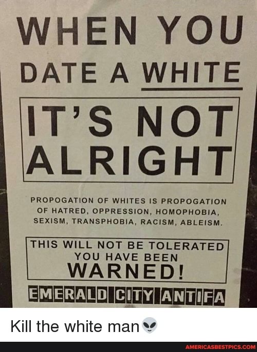 WHEN YOU DATE A WHITE
IT'S NOT ALRIGHT
PROPOGATION OF WHITES IS PROPOGATION OF HATRED, OPPRESSION, HOMOPHOBIA,
SEXISM, TRAWSPHOBIA, RACISM, ABLEISM THIS WILL NOT BE YOU VE TOLERATED BEEN VE BEEN WAR NED !
EMERALD CITY,
Kill the white man