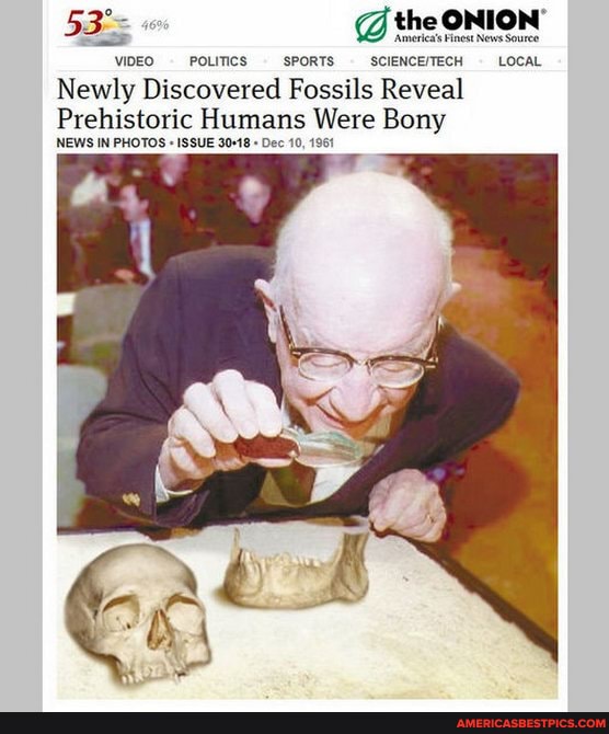 @ the ONION' News
Ameriea's Finest News Souree
VIDEO POLITICS SPORTS LOCAL
Newly Discovered Fossils Reveal
Prehistoric Humans Were Bony
NEWS IN PHOTOS " ISSUE Dec 10, 1961