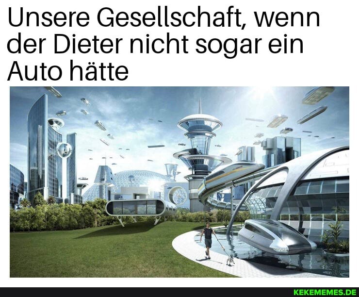 Unsere Gesellschaft, wenn der Dieter nicht sogar ein
Auto hätte