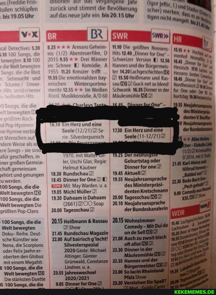 es (Freddie rin: tollen schlüpfen
.bis 19.05 Uhr
BIUOTIEN SUT VEIZENDENE zurück und stimmt die Bevölkerung scher auf das neue Jahr ein. 20,15 Uhr
(Igor Jeitie
scher)
vX BR)
Armans Gehelm
2) Abenteuerfilm, D I Hits wegten 8.10 2015 Drei Männer im Schnee Komödie, A
955 11.25 Kreuzer trifft
11.55 Die emotionalsten bay ven _Wintersportmo- te 2.55 Im Weißen
Musikkomödie, 60.
825
5.30
n Herz und eine
Seele rie. Silvesterpunsch
re Weise als
sie
afür geschaffen, in iner großen Gemein chaft gemeinsam jehört und gesungen u werden
100 Songs, die die
Welt bewegten
100 Songs, die die
Welt bewegten Die größten Pop-Clans
sind
1970, mit Walte ler, Uschi Glas; Regie
Helmut Käutner
18.30 Rundschau
18.45 Dinner for One)
Mit: May Warden, u. a.
19.05 Michl Müller 2)
19.30 Dahoam is Dahoam
(2661) OO Soap
20.00 Tagesschau
20.15 Heißmann & Rassau
21Show
21.45 Rundschau Magazin
22.00 Auf bairisch g'lacht!
Silvesterspezial
'100 Songs, diedie
Welt bewegten
Doku- Reihe. Deut- sche Künstler wie
Nena, die Scorpions oder Felix Jaehn er-
'oberten den Globus mit einem Megahit.
100 Songs, die die
Welt bewegten
Die stärksten Duette
2020 Gäste: Michael
'Altinger, Günter
Lindner, u.a.
Jahreswechsel
tigen nicht
hr
"Din %
Hessans beta
Nordhessch for Ome oder: Der
burtstag 19.30
1110 Die größten Nonsens
Hits 12,40 "Dinner for One'
Schweizer Version 12,90.
I Hannes und der Bürgermeis ter 14.20Lachgeschichten
15.50 Heißmann und
Guck net
Schwank 16.35 Dinner in der
Mäulesmühle
1730 Ein Herz und eine
Seele
Geburtstag oder
Dinner for one)
19.45 Aktuell}
19,55 Neujahrsansp des Ministerpräsi- I denten Kretschmann I
20.00 Tagesschau
20.10 Neujahrsansprache der Bundeskanzlerin
Grünwald, Constanze I 22.35
