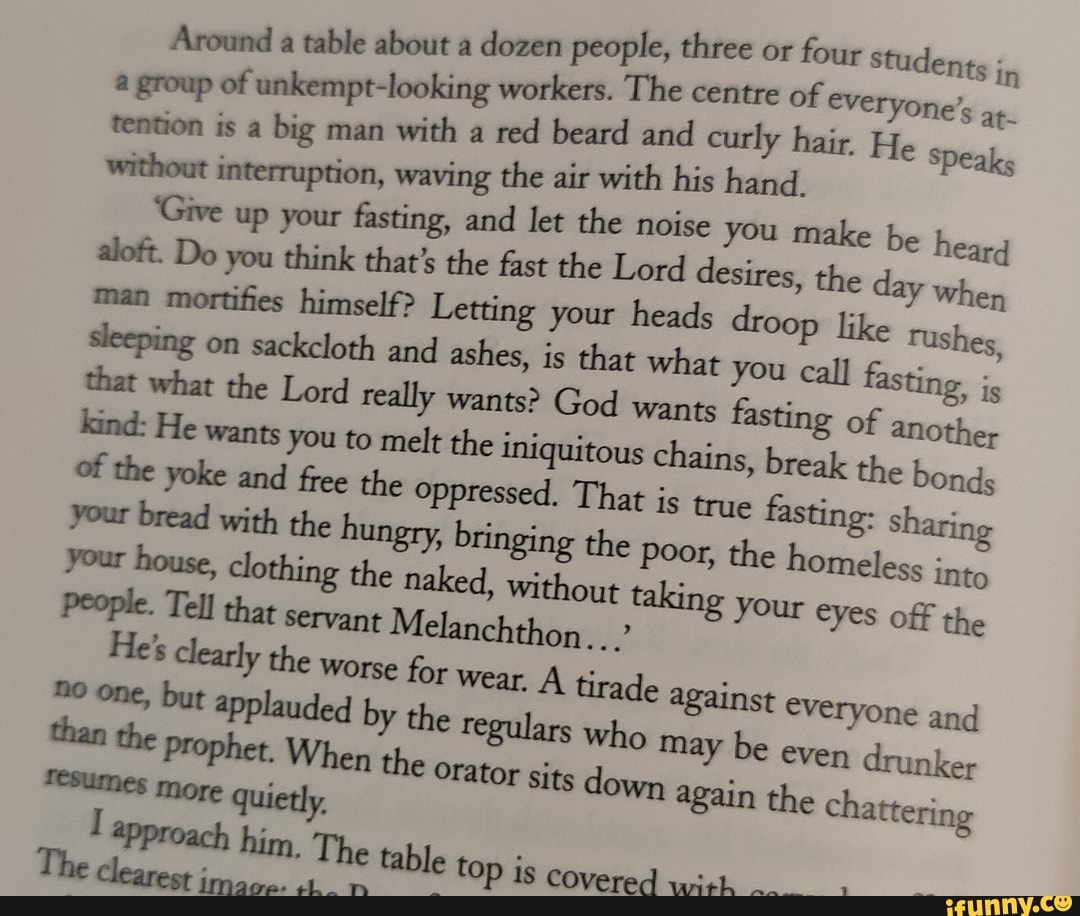 Around a table about a dozen people, three or four Students in
of everyone' group of unkempt-looking workers. The centre of everyone's at tention is big man with red the beard air and with curly his hair. hand. He speaks
Khout interruption, waving the air with his hand.
'Give aloft. Do up your fasting, that's and let the noise you make the be heard aloft. Do you think that's himself? the fast Letting the Lord your desires, heads the day when man mortifies sleeping on himself? sackcloth Letting and ashes, your is heads that what droop you like call Tushes sleeping on sackcloth and ashes, is that what you call fasting, i, that what the Lord really to wants? the God wants iniquitous fasting of another the bonds kind: He wants you and to Gee melt the the iniquitous Oppressed), That chains, is true break the fasting: bonds the yoke and the oppressed. That is true fasting sharing your your bread house, with the hungry, the bringing the without poor, taking the homeless your eyes into off the your house, People. Tell clothing the servant naked, without taking your eyes off the
People. Tell that servant Melanchthon...'
everyone and
him, The table top is covered
drunker