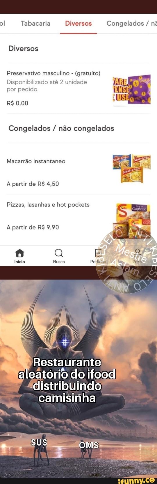 I Tabacaria Diversos Congelados / ni
Diversos
Preservativo masculino - (gratuito)
Disponibilizado até 2 unidade por pedido.
R$ 0,00
Congelados / não congelados
Macarrão instantaneo
A partir de R$ 4,50
Pizzas, lasanhas e hot pockets sm
A partir de R$ 9,90
Busca
aleatório do ifood
"distribuindo camisinha
sus