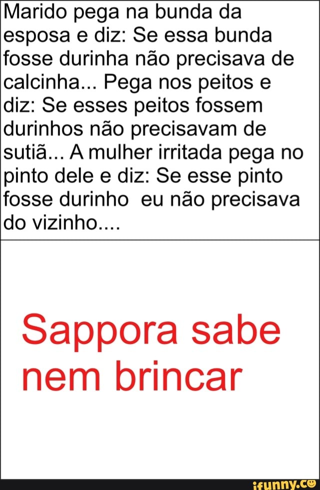 Marido pega na bunda da
esposa e diz: Se essa bunda
fosse durinha não precisava de
calcinha... Pega nos peitos e
diz: Se esses peitos fossem
durinhos não precisavam de
sutiã... A mulher irritada pega no
pinto dele e diz: Se esse pinto
fosse durinho eu não precisava
Sappora sabe
nem brincar