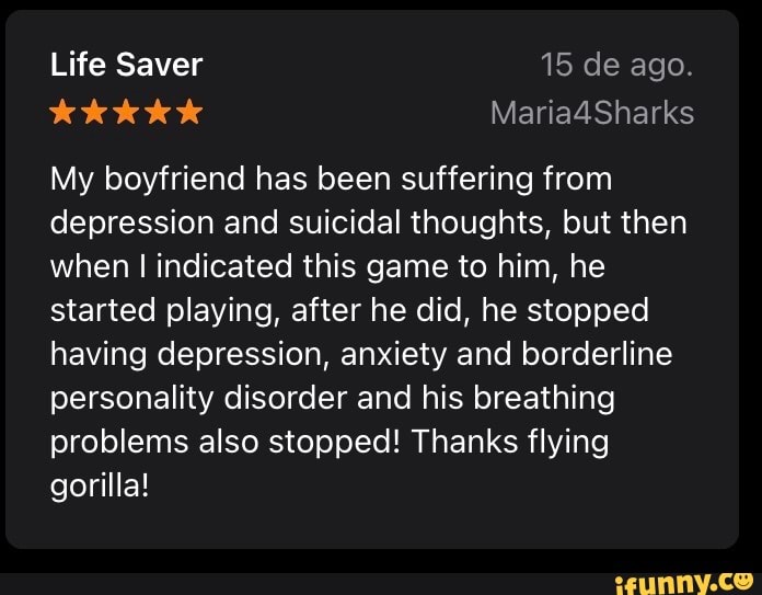 Life Saver 15 de ago.
Maria4Sharks
My boyfriend has been suffering from depression and suicidal thoughts, but then when I indicated this game to him, he started playing, after he did, he stopped having depression, anxiety and borderline personality disorder and his breathing problems also stopped! Thanks flying gorilla!