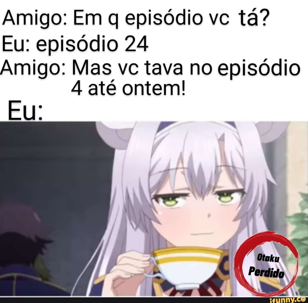 Amigo: Em q episódio vc tá?
Eu: episódio 24
Amigo: Mas vc tava no episódio
4 até ontem!