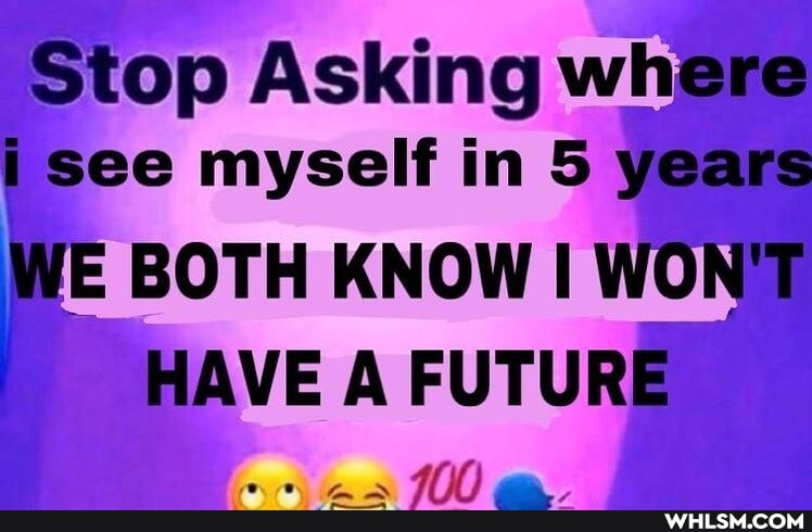 Stop Asking where i see myself in 5 years
WE BOTH KNOW I WONT HAVE A FUTURE