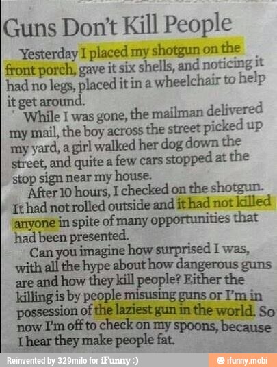 Guns Don't Kill People
Yesterday I placed my shotgun on
the
front porch, gave it six shells, and
noticing it
had no
legs, placed itin a
wheelchair to
help
it get around.
'While I was gone,
the mailman delivered
my
mail, the boy across
the street
picked up
my
yard, a girl walked her dog down the
street, and quite a
few cars
stopped at the
stop sign near my house.
'After 10 hours, I checked on
the shotgun.
Ithad not rolled outside and ithad not killed
anyone in spite of many opportunities that
had been presented.