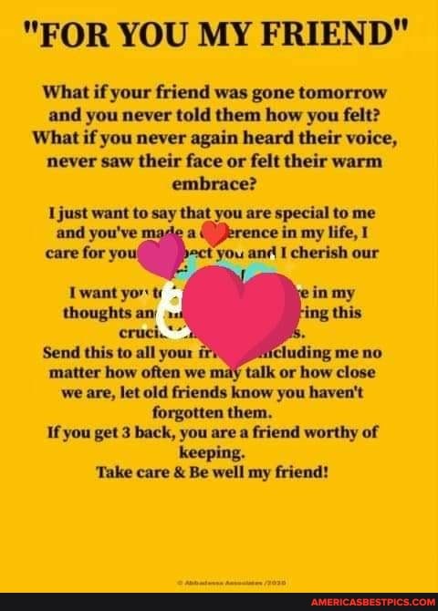 "FOR YOU MY FRIEND"
What if your friend was gone tomorrow and you never told them how you felt?
What if you never again heard their voice, never saw their face or felt their warm embrace?
just want to say that you are special to me and you've ce in my life,
care for yot 'you cherish our
Twant yor t.
thoughts an)
Send this to all your matter how often we we are, let old friends know you haven't forgotten them.
If you get 3 back, you are a friend worthy of
keeping.
'Take care & Be well my friend!