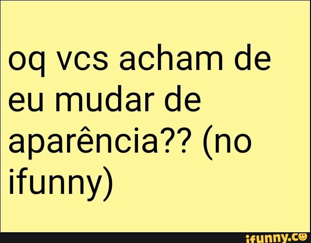 eu mudar de
aparência?? (no
ifunny)