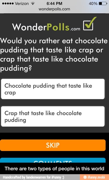 Would you rather eat chocolate
pudding that taste like crap or
crap that taste like chocolate
pudding?
Chocolate pudding that taste like
crap
Crap that taste like chocolate
pudding
There are two types of people in this world - There are two types of people in this world