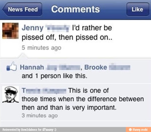 News Feed Comments
E
Jenny 2%
Vd rather be
pissed off, then pissed on..
E.) Hannah
mo
Brooke
and 1 person like this.
Tees Sige This is one of
those times when the difference between
then and than is very important.
3 minutes ago