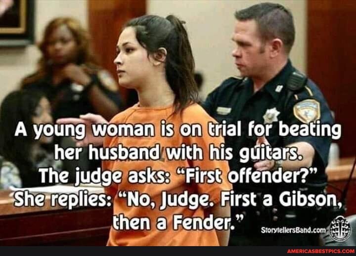A young woman is on trial for beating her husband with his guitars.
The judge asks: "First offender?"
She replies: "No. Judge. First a Gibson, then Fender." :