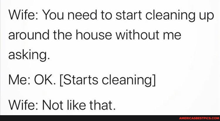 Wife: You need to start cleaning up around the house without me asking ...