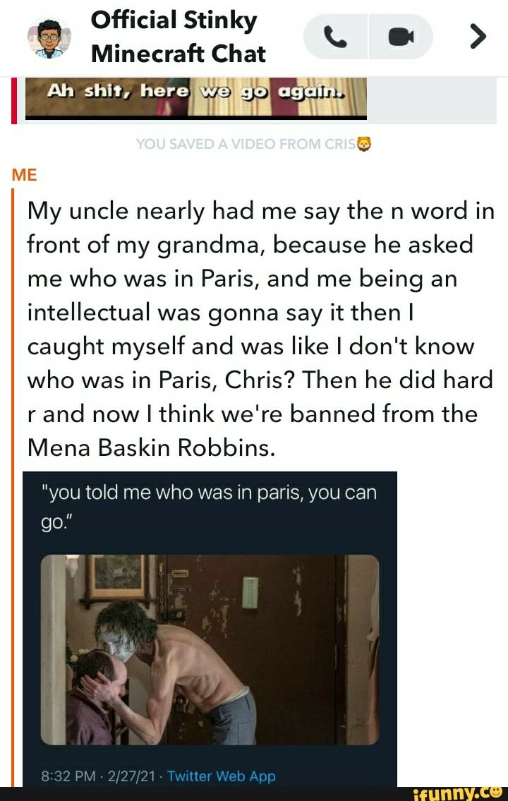 Official Stinky
Minecraft Chat
Ah shit, age
YOU SAVED VIDEO FROM CRIS@
ME
@ >
My uncle nearly had me say the n word in front of my grandma, because he asked me who was in Paris, and me being an intellectual was gonna say it then I caught myself and was like I don't know who was in Paris, Chris? Then he did hard rand now I I think we're banned from the
Mena Baskin Robbins.
"you told me who was in paris, you can
go
32 PM Web App