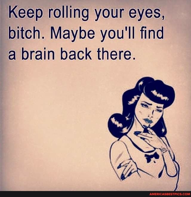 Keep rolling your eyes, bitch. Maybe you'll find a brain back there.