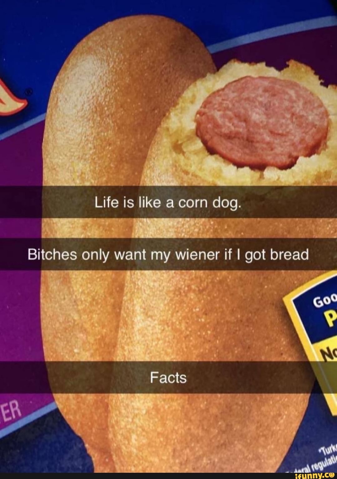 Life is like a corn dog.
Bitches only want my wiener if I got bread
Facts