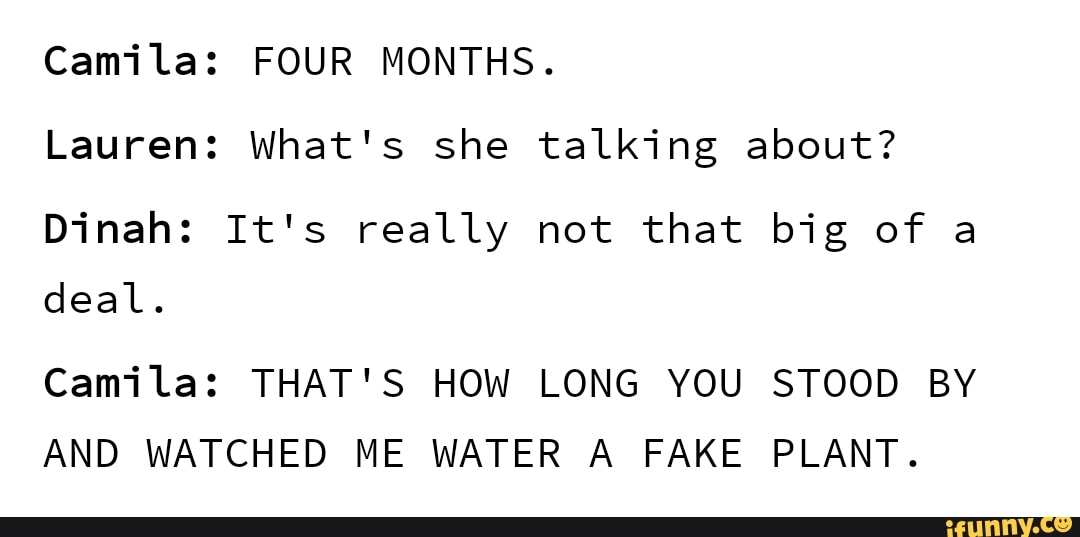 Lauren: What's she talking about?
Dinah: It's really not that big of a
deal.
Camila: THAT'S HOW LONG YOU STOOD BY
AND WATCHED ME WATER A FAKE PLANT.