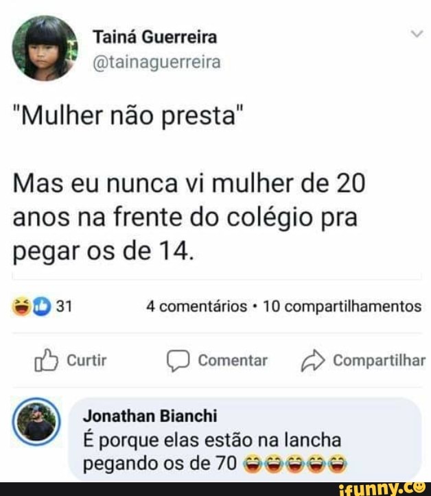 Tainá Guerreira
(a tainaguerreira
"Mulher não presta"
Mas eu nunca vi mulher de 20
anos na frente do colégio pra pegar os de 14.
31 4 comentários 10 compartilhamentos
Curtir Comentar Compartilhar
Jonathan Bianchi
É porque elas estão na lancha pegando os de 70 VO VOO