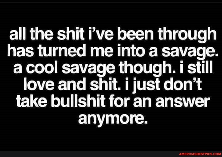 all the shit i've been through has turned me into a savage.
a cool savage though. i still love and shit. i just don't take bullshit for an answer anymore.