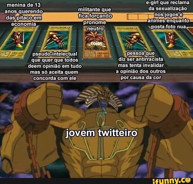 menina de 13 e-girl que reclama
anos querendo, militante que da sexualização
"das pitaco em ficalforçando) T nos pronome' animes'enquanto neutro)
pseudo RES que
que quer que todos diz 'ser antirracista
deem opinião em tudo mas tenta invalidar mas só aceita quem a opinião dos outros concorda com ele por causa da cor,
" * 24
jovem twitteiro