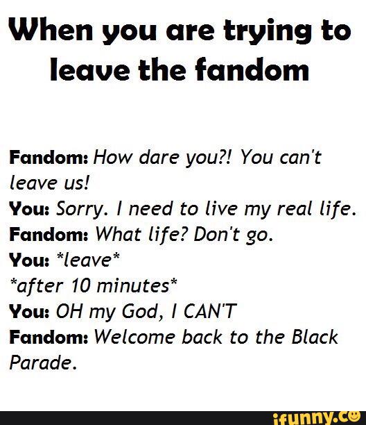 When you are trying to
leave the fundem
Fandom: How dare you?! You can't
leave us!
Vou: Sorry. I need to live my real life.
Fandom: What life? Don't go.
Vou: *leave*
*after 10 minutes"
Vou: OH my God, I CAN'T
Fandom: Welcome back to the Black
Parade.