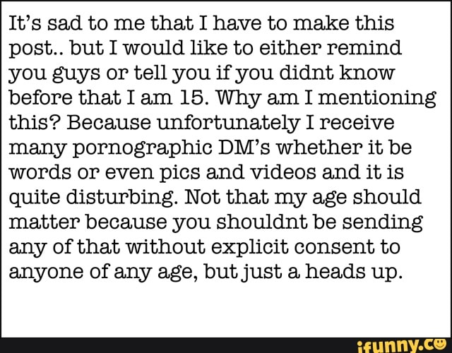 It's sad to me that I have to make this
post.. but I would like to either remind
you guys or tell you if you didnt know
before that Iam 15. Why am I mentioning
this? Because unfortunately I receive
many pornographic DM's whether it be
words or even pics and videos and it is
quite disturbing. Not that my age should
matter because you shouldnt be sending
any of that without explicit consent to
anyone of any age, but just a heads up.