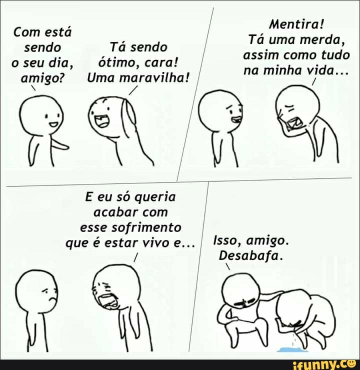 Mentira!
Tá uma merda, assim como tudo
Com está sendo
Tá sendo seu dia, ótimo, cara! I amigo? Uma na minha vida...
sendo ótimo, cara!
o seu dia, amigo? Uma maravilhal
E eu só queria acabar com
esse sofrimento .
que é estar vivo e... I Isso, amigo.
I Desabafa.
