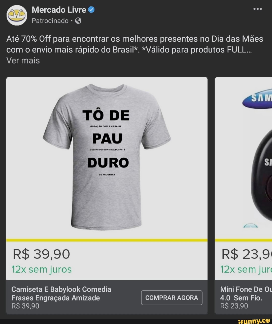 Mercado Livre
Patrocinado * Q
Até 70% Off para encontrar os melhores presentes no Dia das Mães com o envio mais rápido do Brasil*. *Válido para produtos FULL...
Ver mais
TÔ GOZAÇÃO COM DE
GOZAÇÃO COM A CAR
PAU
DESSAS PESSOAS MALDOSAS,
DURO
De aquentaR
R$ 39,90
sem juros
R$ 23,9:
sem jur
Mini Fone De
COMPRAR AGORA
4.0 Sem Fio.
R$ 23,90
Camiseta E Babylook Comedia
Frases Engraçada Amizade
R$ 39,90