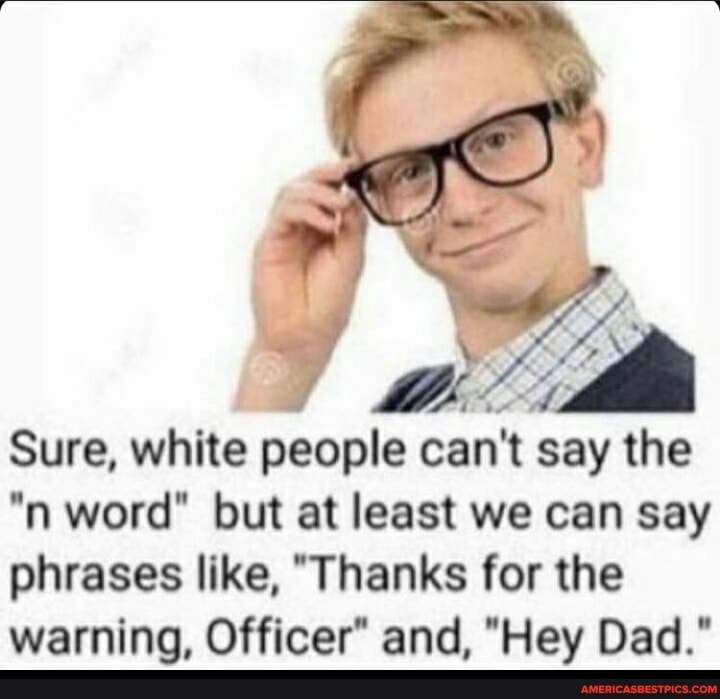 Sure, white people can't say the
"n word" but at least we can say
phrases like, "Thanks for the
warning, Officer" and, "Hey Dad."