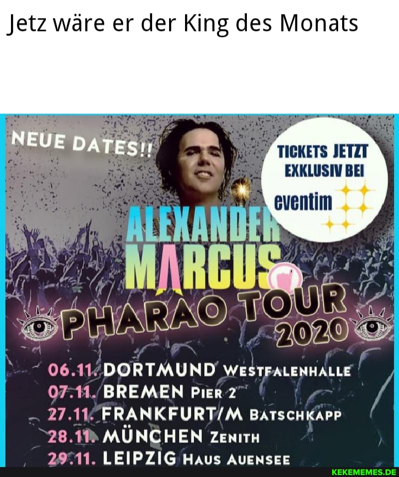 Jetz wäre er der King des Monats
TICKETS JETZT EXKLUSIV BEI
06.11. DORTMUND WESTFALENHALLE
07.11. BREMEN Pier 2
27.11. BATScHKAPP
28.1M MÜNCHEN