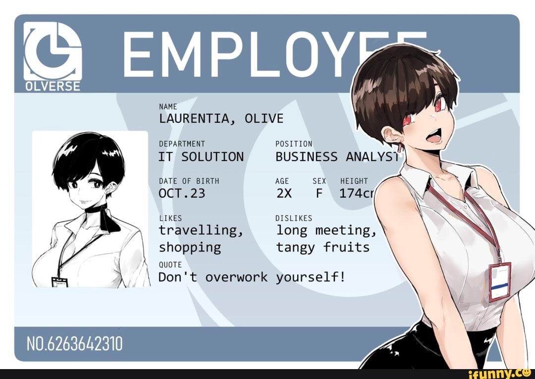 OLVERSE
NAME
EMPLOY;
LAURENTIA, OLIVE
DEPARTMENT POSITION
IT SOLUTION BUSINESS ANALYS1
DATE OF BIRTH AGE SEX HEIGHT
OCT FF 174cr
LIKES DISLIKES travelling, long meeting, shopping tangy fruits
QUOTE
\ Don't overwork yourself!