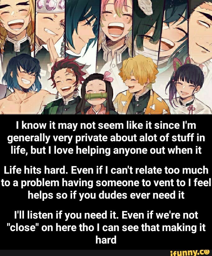 I know it may not seem like it since I'm
generally very private about alot of stuff in
life, but I love helping anyone out when it
Life hits hard. Even if I can't relate too much
to a problem having someone to vent to I feel
helps so if you dudes ever need it
I'll listen if you need it. Even if we're not
"close" on here tho I can see that making it
hard - I'll listen if you need it. Even if we're not "close" on here tho I can see that making it hard