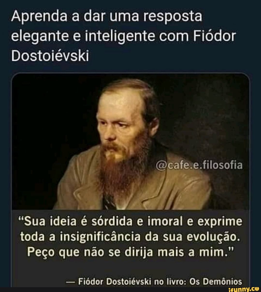 Aprenda a dar uma resposta elegante e inteligente com Fiódor
Dostoiévski
.filosofia
"Sua ideia é sórdida e imoral e exprime toda a insignificância da sua evolução.
Peço que não se dirija mais a mim."
- Fiódor Dostoiévski no livro: Os Demônios