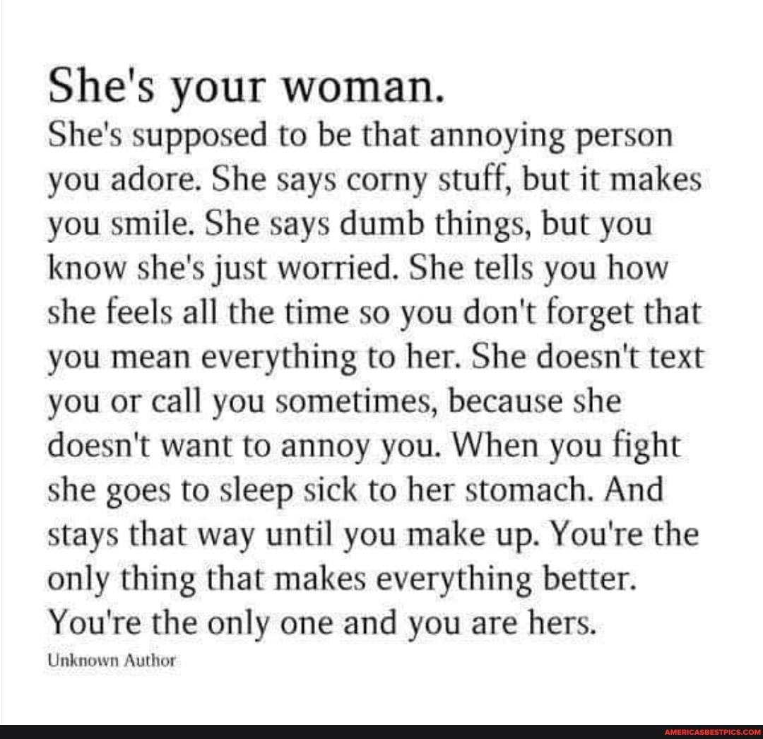 She's your woman.
She's supposed to be that annoying person you adore. She says corny stuff, but it makes you smile. She says dumb things, but you know she's just worried. She tells you how she feels all the time so you don't forget that you mean everything to her. She doesn't text you or call you sometimes, because she doesn't want to annoy you. When you fight she goes to sleep sick to her stomach. And stays that way until you make up. You're the only thing that makes everything better.
You're the only one and you are hers.
Unknown Author