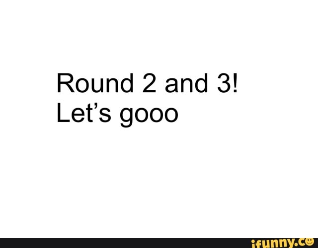Round 2 and 3!
Let's gooo