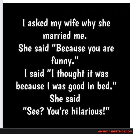I asked my wife why she married me.
She said Because you are funny."
said "LL thought it was because I was good in bed."
She said
"See? You're hilarious!"