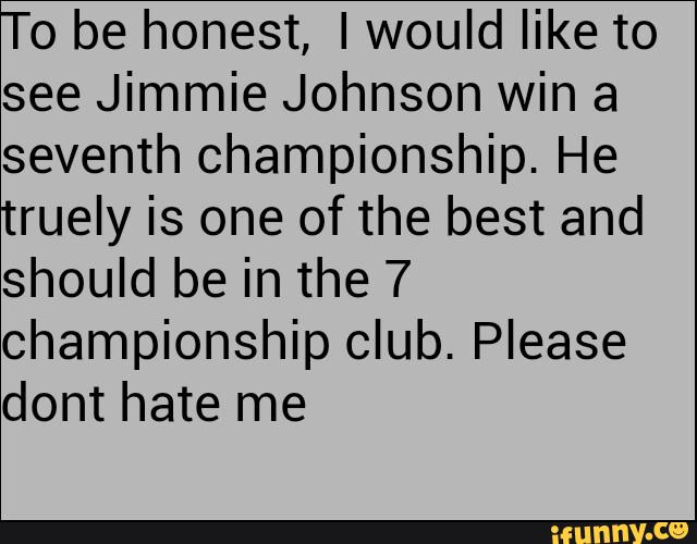 o be honest, I would like to
see Jimmie Johnson win a
seventh championship. He
ruely is one of the best and
should be in the 7
championship club. Please
dont hate me