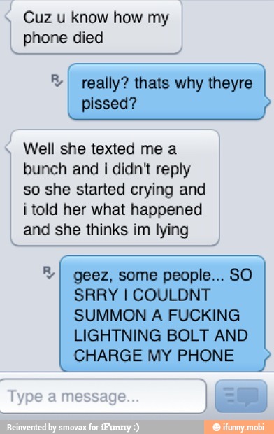 Cuz u know how my
phone died
Well she texted me a
bunch and i didn't reply
so she started crying and
i told her what happened
and she thinks im lying
I geez, some people... SO
SUMMON A FUCKING
LIGHTNING BOLT AND
CHARGE MY PHONE 4