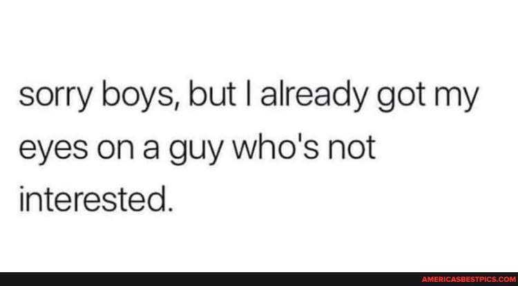 sorry boys, but I already got my eyes on a guy who's not interested.