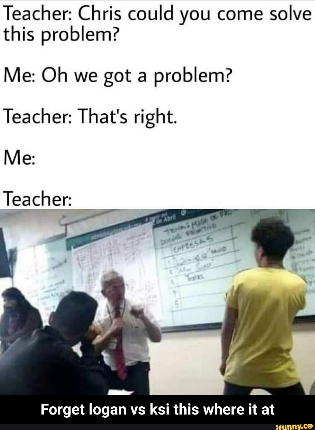 Teacher: Chris could you come
solve
this problem?
problem?
Teacher: That's right.
Teacher:
Forget logan vs ksi this where it at - Forget logan vs ksi this where it at