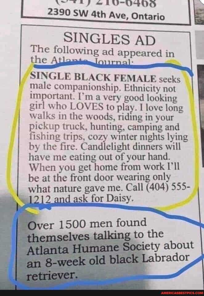 2390 SW Ave, Ontario
SINGLES AD
The following ad appeared in the
SINGLE BLACK FEMALE seeks male companionship, Ethnicity not important. I'm a very good looking girl who LOVES to play. I love long walks in the woods, riding in your pickup truck, hunting, camping and fishing trips, cozy winter nights lying by the fire. Candlelight dinners will have me eating out of your hand.
When you get home from work I'll be at the front door wearing only
what nature gave me. Call (404) 555- and and k for Daisy.
Atlanta Society
SS
er
retriever.
